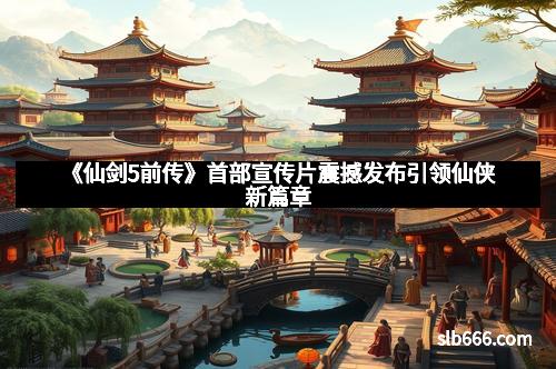 《仙剑5前传》首部宣传片震撼发布引领仙侠新篇章